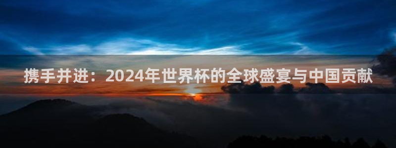 世界杯预选赛排名:携手并进:2024年世界杯的全球盛宴与中国贡献