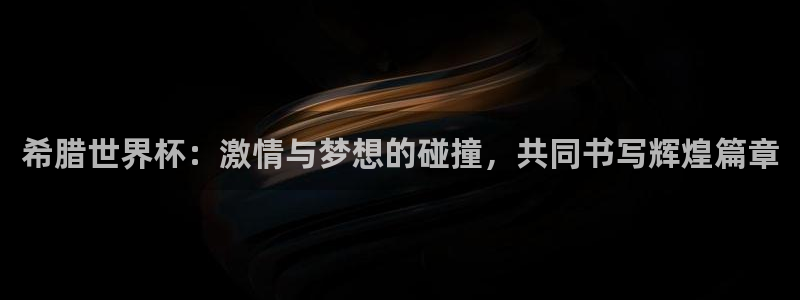 今年世界杯:希腊世界杯:激情与梦想的碰撞,共同书写辉煌篇章